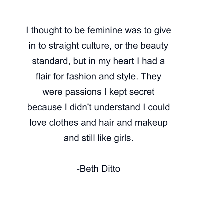 I thought to be feminine was to give in to straight culture, or the beauty standard, but in my heart I had a flair for fashion and style. They were passions I kept secret because I didn't understand I could love clothes and hair and makeup and still like girls.