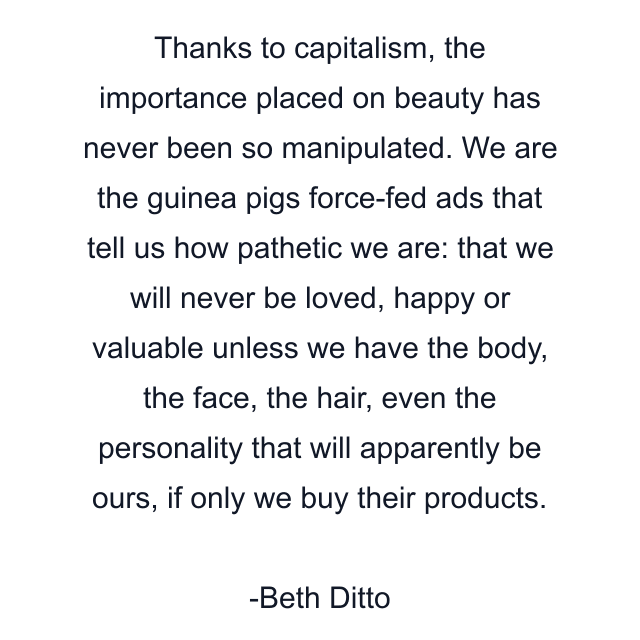 Thanks to capitalism, the importance placed on beauty has never been so manipulated. We are the guinea pigs force-fed ads that tell us how pathetic we are: that we will never be loved, happy or valuable unless we have the body, the face, the hair, even the personality that will apparently be ours, if only we buy their products.