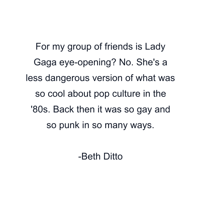 For my group of friends is Lady Gaga eye-opening? No. She's a less dangerous version of what was so cool about pop culture in the '80s. Back then it was so gay and so punk in so many ways.