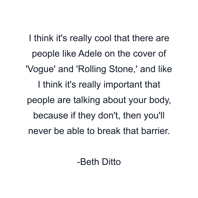 I think it's really cool that there are people like Adele on the cover of 'Vogue' and 'Rolling Stone,' and like I think it's really important that people are talking about your body, because if they don't, then you'll never be able to break that barrier.