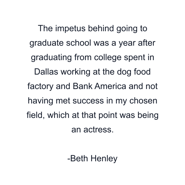 The impetus behind going to graduate school was a year after graduating from college spent in Dallas working at the dog food factory and Bank America and not having met success in my chosen field, which at that point was being an actress.