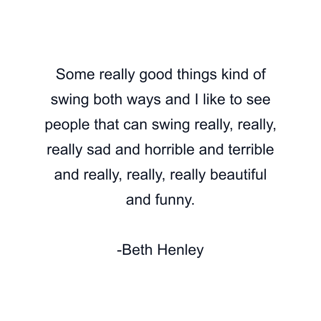 Some really good things kind of swing both ways and I like to see people that can swing really, really, really sad and horrible and terrible and really, really, really beautiful and funny.