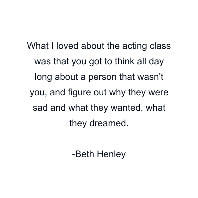 What I loved about the acting class was that you got to think all day long about a person that wasn't you, and figure out why they were sad and what they wanted, what they dreamed.