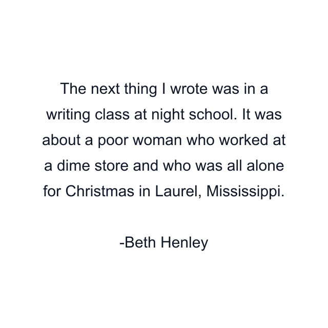 The next thing I wrote was in a writing class at night school. It was about a poor woman who worked at a dime store and who was all alone for Christmas in Laurel, Mississippi.