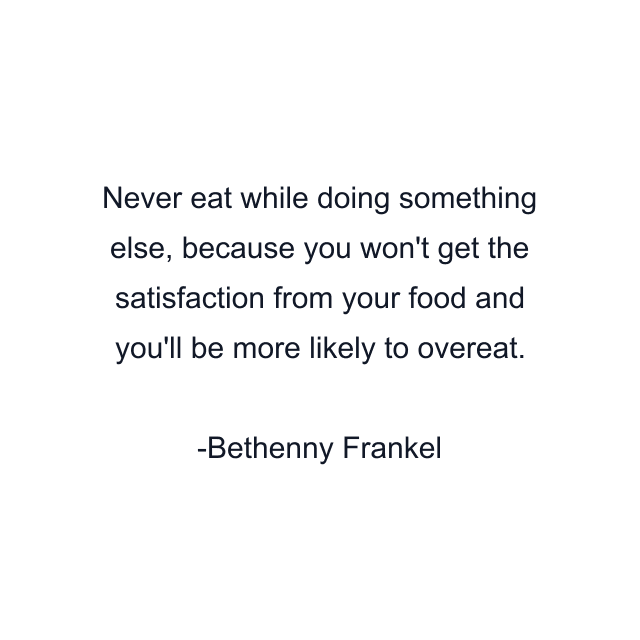 Never eat while doing something else, because you won't get the satisfaction from your food and you'll be more likely to overeat.