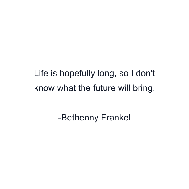 Life is hopefully long, so I don't know what the future will bring.