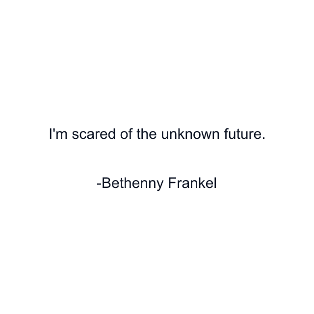 I'm scared of the unknown future.