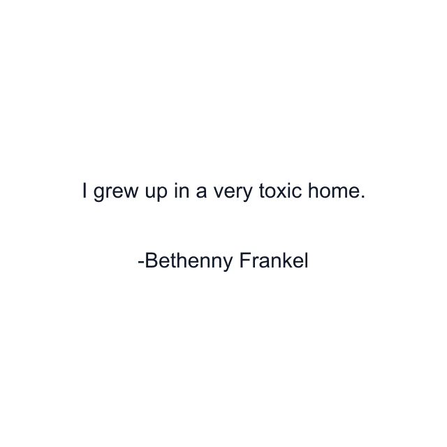 I grew up in a very toxic home.