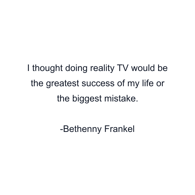 I thought doing reality TV would be the greatest success of my life or the biggest mistake.