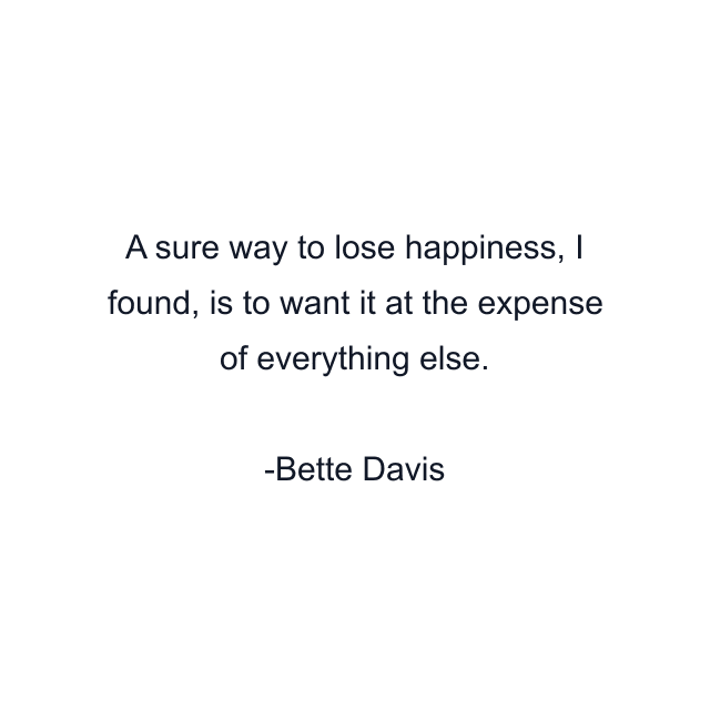 A sure way to lose happiness, I found, is to want it at the expense of everything else.