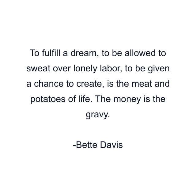 To fulfill a dream, to be allowed to sweat over lonely labor, to be given a chance to create, is the meat and potatoes of life. The money is the gravy.