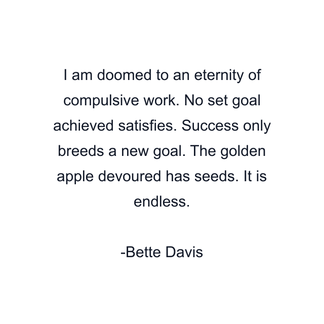 I am doomed to an eternity of compulsive work. No set goal achieved satisfies. Success only breeds a new goal. The golden apple devoured has seeds. It is endless.