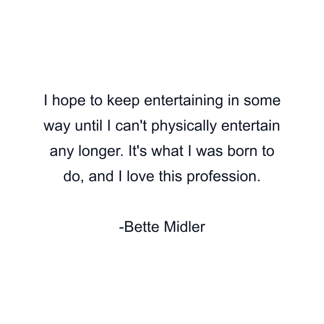 I hope to keep entertaining in some way until I can't physically entertain any longer. It's what I was born to do, and I love this profession.