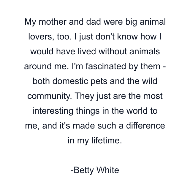 My mother and dad were big animal lovers, too. I just don't know how I would have lived without animals around me. I'm fascinated by them - both domestic pets and the wild community. They just are the most interesting things in the world to me, and it's made such a difference in my lifetime.