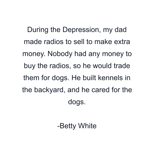 During the Depression, my dad made radios to sell to make extra money. Nobody had any money to buy the radios, so he would trade them for dogs. He built kennels in the backyard, and he cared for the dogs.