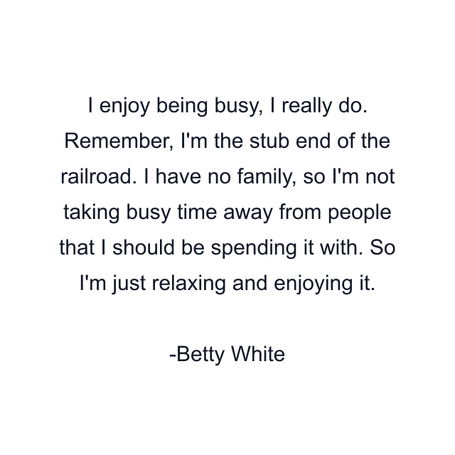 I enjoy being busy, I really do. Remember, I'm the stub end of the railroad. I have no family, so I'm not taking busy time away from people that I should be spending it with. So I'm just relaxing and enjoying it.