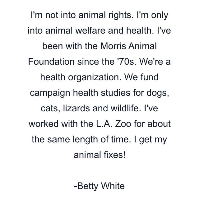 I'm not into animal rights. I'm only into animal welfare and health. I've been with the Morris Animal Foundation since the '70s. We're a health organization. We fund campaign health studies for dogs, cats, lizards and wildlife. I've worked with the L.A. Zoo for about the same length of time. I get my animal fixes!