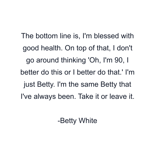 The bottom line is, I'm blessed with good health. On top of that, I don't go around thinking 'Oh, I'm 90, I better do this or I better do that.' I'm just Betty. I'm the same Betty that I've always been. Take it or leave it.