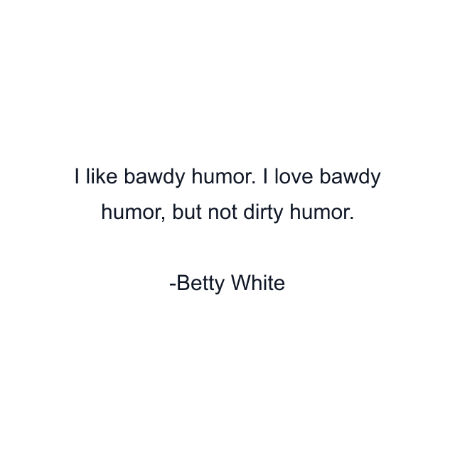 I like bawdy humor. I love bawdy humor, but not dirty humor.