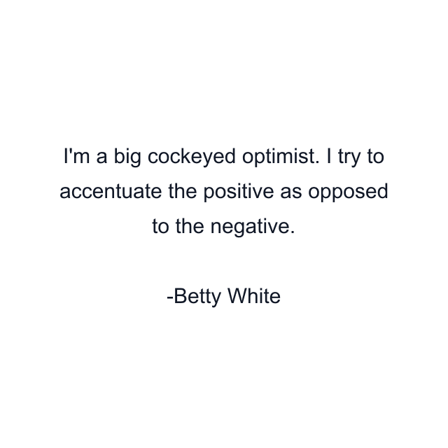 I'm a big cockeyed optimist. I try to accentuate the positive as opposed to the negative.