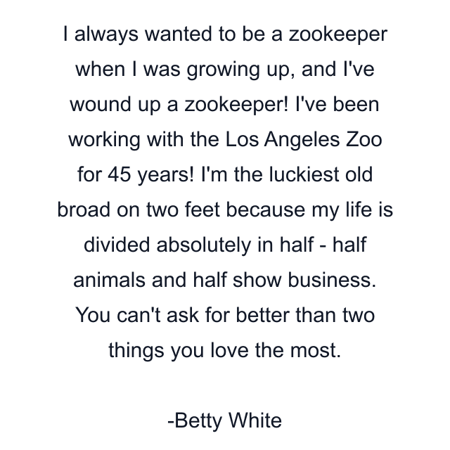 I always wanted to be a zookeeper when I was growing up, and I've wound up a zookeeper! I've been working with the Los Angeles Zoo for 45 years! I'm the luckiest old broad on two feet because my life is divided absolutely in half - half animals and half show business. You can't ask for better than two things you love the most.