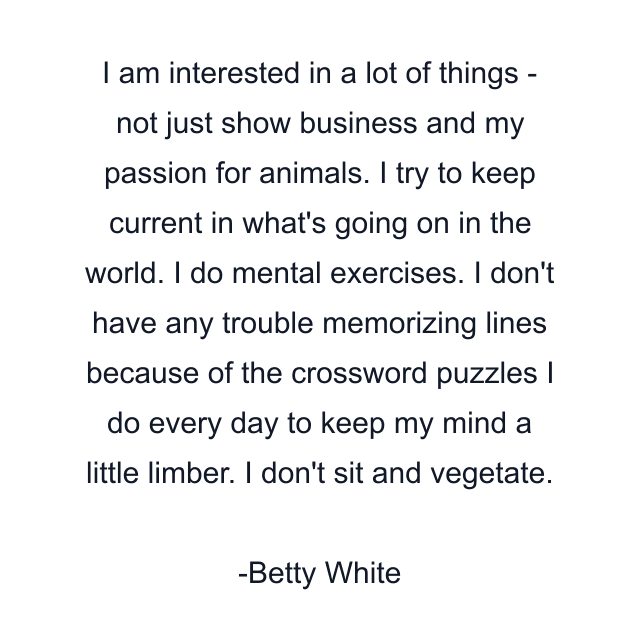 I am interested in a lot of things - not just show business and my passion for animals. I try to keep current in what's going on in the world. I do mental exercises. I don't have any trouble memorizing lines because of the crossword puzzles I do every day to keep my mind a little limber. I don't sit and vegetate.