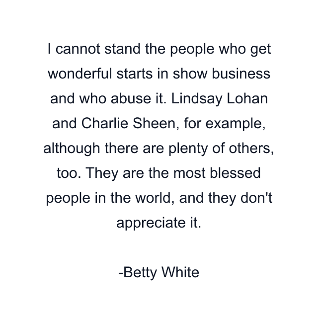 I cannot stand the people who get wonderful starts in show business and who abuse it. Lindsay Lohan and Charlie Sheen, for example, although there are plenty of others, too. They are the most blessed people in the world, and they don't appreciate it.