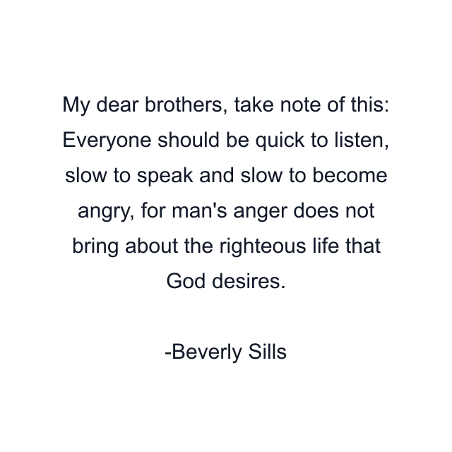 My dear brothers, take note of this: Everyone should be quick to listen, slow to speak and slow to become angry, for man's anger does not bring about the righteous life that God desires.