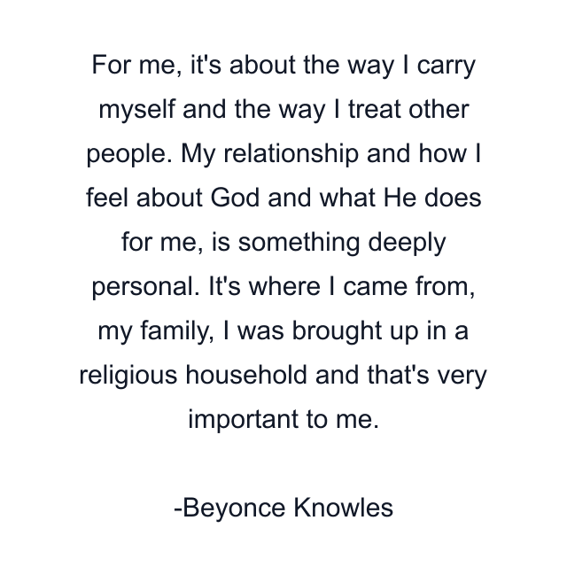 For me, it's about the way I carry myself and the way I treat other people. My relationship and how I feel about God and what He does for me, is something deeply personal. It's where I came from, my family, I was brought up in a religious household and that's very important to me.