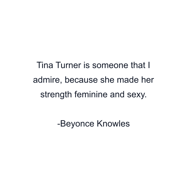 Tina Turner is someone that I admire, because she made her strength feminine and sexy.