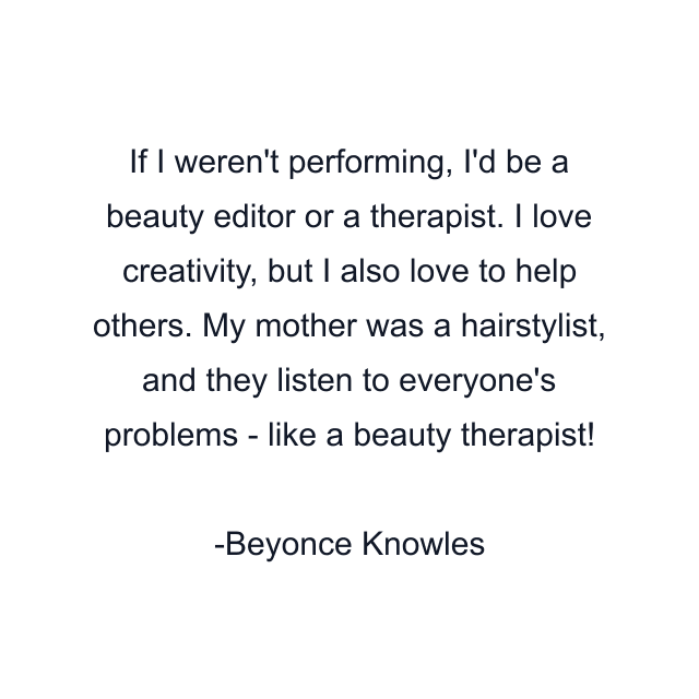 If I weren't performing, I'd be a beauty editor or a therapist. I love creativity, but I also love to help others. My mother was a hairstylist, and they listen to everyone's problems - like a beauty therapist!