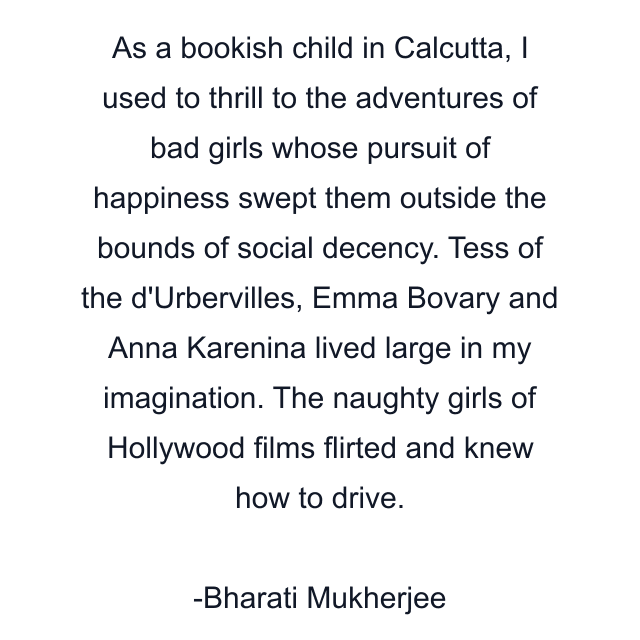 As a bookish child in Calcutta, I used to thrill to the adventures of bad girls whose pursuit of happiness swept them outside the bounds of social decency. Tess of the d'Urbervilles, Emma Bovary and Anna Karenina lived large in my imagination. The naughty girls of Hollywood films flirted and knew how to drive.