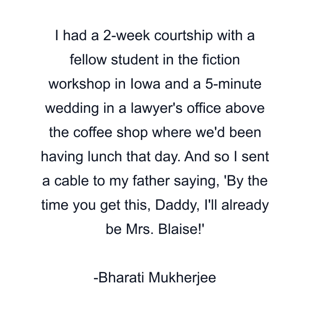 I had a 2-week courtship with a fellow student in the fiction workshop in Iowa and a 5-minute wedding in a lawyer's office above the coffee shop where we'd been having lunch that day. And so I sent a cable to my father saying, 'By the time you get this, Daddy, I'll already be Mrs. Blaise!'