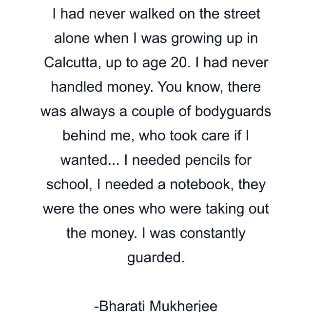 I had never walked on the street alone when I was growing up in Calcutta, up to age 20. I had never handled money. You know, there was always a couple of bodyguards behind me, who took care if I wanted... I needed pencils for school, I needed a notebook, they were the ones who were taking out the money. I was constantly guarded.