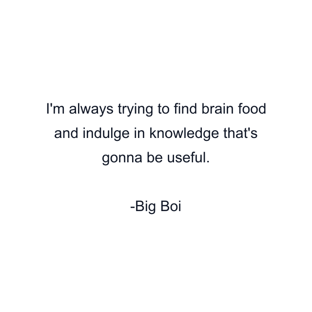 I'm always trying to find brain food and indulge in knowledge that's gonna be useful.