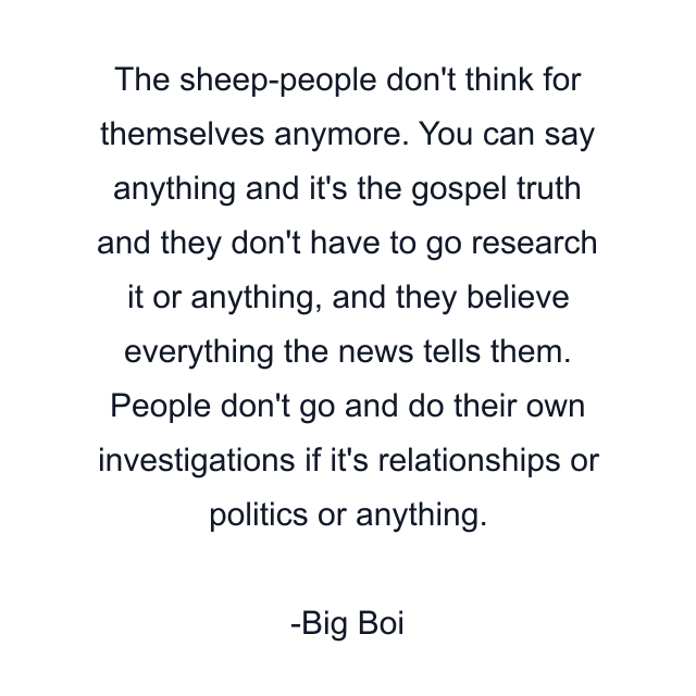 The sheep-people don't think for themselves anymore. You can say anything and it's the gospel truth and they don't have to go research it or anything, and they believe everything the news tells them. People don't go and do their own investigations if it's relationships or politics or anything.