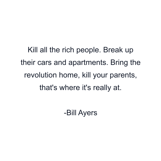 Kill all the rich people. Break up their cars and apartments. Bring the revolution home, kill your parents, that's where it's really at.