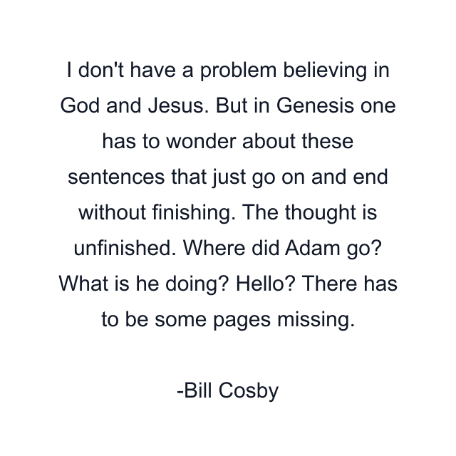 I don't have a problem believing in God and Jesus. But in Genesis one has to wonder about these sentences that just go on and end without finishing. The thought is unfinished. Where did Adam go? What is he doing? Hello? There has to be some pages missing.