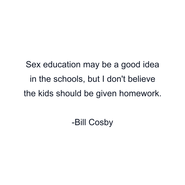 Sex education may be a good idea in the schools, but I don't believe the kids should be given homework.