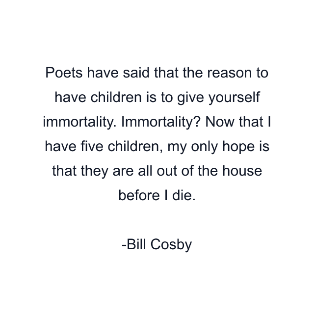 Poets have said that the reason to have children is to give yourself immortality. Immortality? Now that I have five children, my only hope is that they are all out of the house before I die.