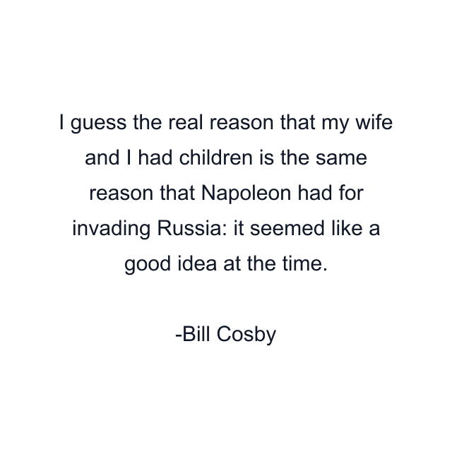 I guess the real reason that my wife and I had children is the same reason that Napoleon had for invading Russia: it seemed like a good idea at the time.