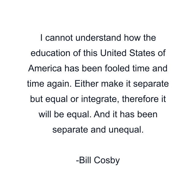 I cannot understand how the education of this United States of America has been fooled time and time again. Either make it separate but equal or integrate, therefore it will be equal. And it has been separate and unequal.