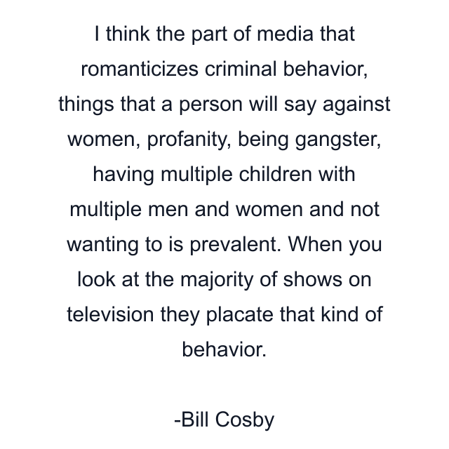 I think the part of media that romanticizes criminal behavior, things that a person will say against women, profanity, being gangster, having multiple children with multiple men and women and not wanting to is prevalent. When you look at the majority of shows on television they placate that kind of behavior.