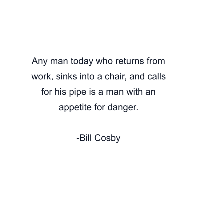 Any man today who returns from work, sinks into a chair, and calls for his pipe is a man with an appetite for danger.