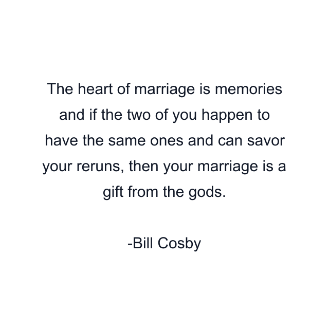 The heart of marriage is memories and if the two of you happen to have the same ones and can savor your reruns, then your marriage is a gift from the gods.