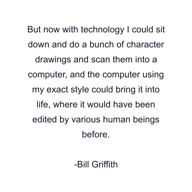 But now with technology I could sit down and do a bunch of character drawings and scan them into a computer, and the computer using my exact style could bring it into life, where it would have been edited by various human beings before.