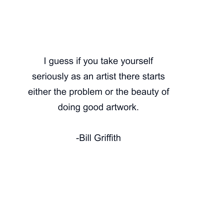 I guess if you take yourself seriously as an artist there starts either the problem or the beauty of doing good artwork.