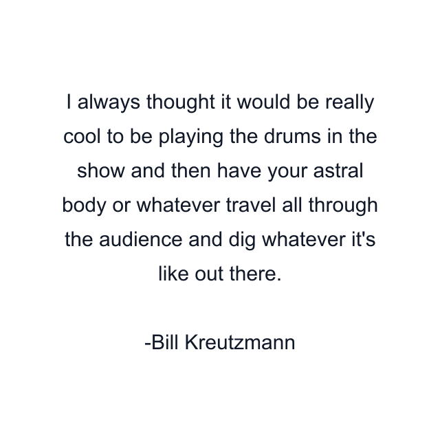 I always thought it would be really cool to be playing the drums in the show and then have your astral body or whatever travel all through the audience and dig whatever it's like out there.