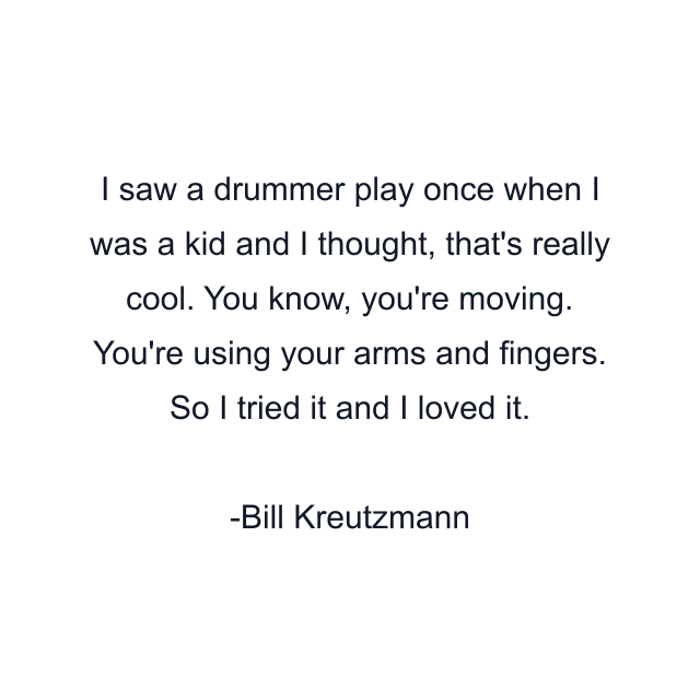 I saw a drummer play once when I was a kid and I thought, that's really cool. You know, you're moving. You're using your arms and fingers. So I tried it and I loved it.