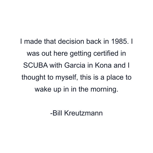 I made that decision back in 1985. I was out here getting certified in SCUBA with Garcia in Kona and I thought to myself, this is a place to wake up in in the morning.